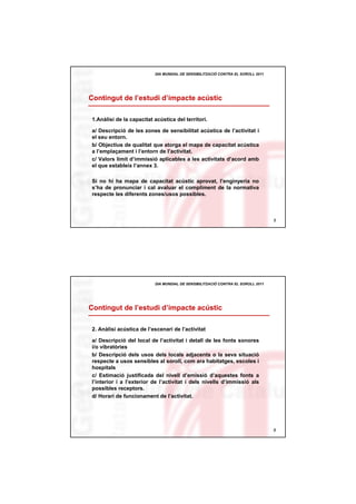 DIA MUNDIAL DE SENSIBILITZACIÓ CONTRA EL SOROLL 2011




Contingut de l’estudi d’impacte acústic

1.Anàlisi de la capacitat acústica del territori.

a/ Descripció de les zones de sensibilitat acústica de l’activitat i
el seu entorn.
b/ Objectius de qualitat que atorga el mapa de capacitat acústica
a l’emplaçament i l’entorn de l’activitat.
c/ Valors límit d’immissió aplicables a les activitats d’acord amb
el que estableix l’annex 3.

Si no hi ha mapa de capacitat acústic aprovat, l’enginyeria no
s’ha de pronunciar i cal avaluar el compliment de la normativa
respecte les diferents zones/usos possibles.



                                                                                 5




                          DIA MUNDIAL DE SENSIBILITZACIÓ CONTRA EL SOROLL 2011




Contingut de l’estudi d’impacte acústic

2. Anàlisi acústica de l’escenari de l’activitat

a/ Descripció del local de l’activitat i detall de les fonts sonores
i/o vibratòries
b/ Descripció dels usos dels locals adjacents o la seva situació
respecte a usos sensibles al soroll, com ara habitatges, escoles i
hospitals
c/ Estimació justificada del nivell d’emissió d’aquestes fonts a
l’interior i a l’exterior de l’activitat i dels nivells d’immissió als
possibles receptors.
d/ Horari de funcionament de l’activitat.




                                                                                 6
 