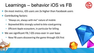 Learnings – behavior iOS vs FB
 On most metrics, iOS users are 2x higher than Facebook users
 Contributing factors:
   • “Always on, always with me” nature of mobile
   • Bejeweled Blitz strongly suited to bite-sized gaming
   • Efficient Apple ecosystem, in particular for billing
 We see significant FB / iOS cross-over in user base
   • New FB users discovering the game through iOS first
 