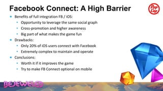 Facebook Connect: A High Barrier
 Benefits of full integration FB / iOS:
   • Opportunity to leverage the same social graph
   • Cross-promotion and higher awareness
   • Big part of what makes the game fun
 Drawbacks:
   • Only 20% of iOS users connect with Facebook
   • Extremely complex to maintain and operate
 Conclusions:
   • Worth it if it improves the game
   • Try to make FB Connect optional on mobile
 