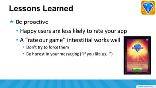 Lessons Learned
 Be proactive
  • Happy users are less likely to rate your app
  • A “rate our game” interstitial works well
    • Don’t try to force them
    • Be honest in your messaging (“if you like us...”)
 