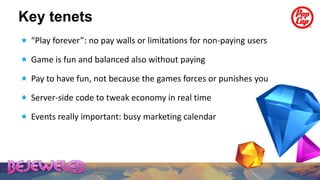 Key tenets
 “Play forever”: no pay walls or limitations for non-paying users

 Game is fun and balanced also without paying

 Pay to have fun, not because the games forces or punishes you

 Server-side code to tweak economy in real time

 Events really important: busy marketing calendar
 