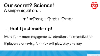 Our secret? Science!
A simple equation…

            mF =↑eng + ↑ret + ↑mon

…that I just made up!
More fun = more engagement, retention and monetization
If players are having fun they will play, stay and pay
 