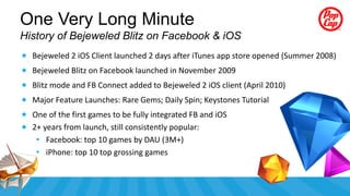 One Very Long Minute
History of Bejeweled Blitz on Facebook & iOS
 Bejeweled 2 iOS Client launched 2 days after iTunes app store opened (Summer 2008)
 Bejeweled Blitz on Facebook launched in November 2009
 Blitz mode and FB Connect added to Bejeweled 2 iOS client (April 2010)
 Major Feature Launches: Rare Gems; Daily Spin; Keystones Tutorial
 One of the first games to be fully integrated FB and iOS
 2+ years from launch, still consistently popular:
    • Facebook: top 10 games by DAU (3M+)
    • iPhone: top 10 top grossing games
 