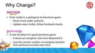 Why Change?

 From mode in a paid game to freemium game
   • Reach much wider audience
   • Update more nimbly; follow Facebook closely


 A new iteration of a great premium game
   • Feature set and game rules from Bejeweled 3
   • Lose the version number: an evergreen product
     that continues to evolve over time
 