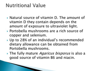  Natural source of vitamin D. The amount of
vitamin D they contain depends on the
amount of exposure to ultraviolet light.
 Portobella mushrooms are a rich source of
copper and selenium.
 Up to 28% of an individual’s recommended
dietary allowance can be obtained from
Portobella mushrooms.
 The fully mature Agaricus bisporus is also a
good source of vitamin B6 and niacin.
 