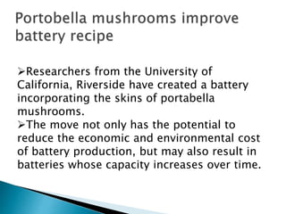 Researchers from the University of
California, Riverside have created a battery
incorporating the skins of portabella
mushrooms.
The move not only has the potential to
reduce the economic and environmental cost
of battery production, but may also result in
batteries whose capacity increases over time.
 