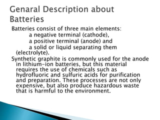 Batteries consist of three main elements:
a negative terminal (cathode),
a positive terminal (anode) and
a solid or liquid separating them
(electrolyte).
Synthetic graphite is commonly used for the anode
in lithium-ion batteries, but this material
requires the use of chemicals such as
hydrofluoric and sulfuric acids for purification
and preparation. These processes are not only
expensive, but also produce hazardous waste
that is harmful to the environment.
 