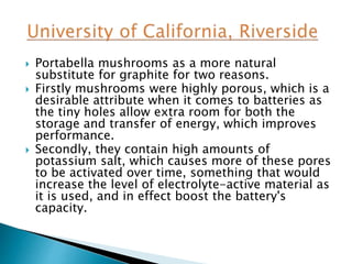  Portabella mushrooms as a more natural
substitute for graphite for two reasons.
 Firstly mushrooms were highly porous, which is a
desirable attribute when it comes to batteries as
the tiny holes allow extra room for both the
storage and transfer of energy, which improves
performance.
 Secondly, they contain high amounts of
potassium salt, which causes more of these pores
to be activated over time, something that would
increase the level of electrolyte-active material as
it is used, and in effect boost the battery's
capacity.
 