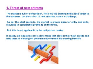 1. Threat of new entrants
The market is full of competition. Not only the existing firms pose threat to
the business, but the arrival of new entrants is also a challenge.
As per the ideal scenario, the market is always open for entry and exits,
resulting in comparable profits to all the firms.
But, this is not applicable in the real picture market.
In reality, all industries have some traits that protect their high profits and
help them in warding off potential new entrants by erecting barriers
 