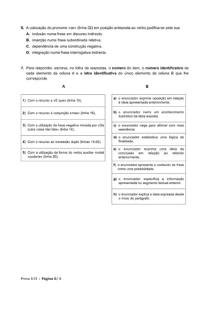 6. A colocação do pronome «se» (linha 32) em posição anteposta ao verbo justifica-se pela sua
   A. inclusão numa frase em discurso indirecto.
   B. inserção numa frase subordinada relativa.
   C. dependência de uma construção negativa.
   D. integração numa frase interrogativa indirecta.



7. Para responder, escreva, na folha de respostas, o número do item, o número identificativo de
   cada elemento da coluna A e a letra identificativa do único elemento da coluna B que lhe
   corresponde.

                          A                                                   B


                                                         a) o enunciador exprime oposição em relação
1) Com o recurso a «É que» (linha 15),
                                                            à ideia apresentada anteriormente.


2) Com o recurso à conjunção «mas» (linha 16),           b) o enunciador narra um acontecimento
                                                            ilustrativo da ideia exposta.

3) Com a utilização da frase negativa iniciada por «De   c) o enunciador nega para afirmar com mais
   outra coisa não fala» (linha 18),                        veemência.

                                                         d) o enunciador estabelece uma lógica de
4) Com o recurso ao travessão duplo (linhas 19-20),         finalidade.

                                                         e) o enunciador exprime uma ideia de
5) Com a utilização da forma do verbo auxiliar modal        conclusão em relação ao referido
   «poderia» (linha 20),                                    anteriormente.

                                                         f) o enunciador apresenta o conteúdo da frase
                                                            como uma possibilidade.

                                                         g) o enunciador especifica a informação
                                                            apresentada no segmento textual anterior.


                                                         h) o enunciador explica a ideia expressa desde
                                                            o início do parágrafo.




Prova 639 • Página 6/ 8
 