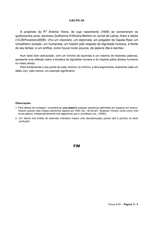 GRUPO III


    A propósito do P.e António Vieira, de cujo nascimento (1608) se comemoram os
quatrocentos anos, escreveu Guilherme d’Oliveira Martins no Jornal de Letras, Artes e Ideias
(13-26/Fevereiro/2008): «Foi um visionário, um diplomata, um pregador da Capela Real, um
conselheiro avisado, um humanista, um lutador pelo respeito da dignidade humana, à frente
do seu tempo, e um artífice, como houve muito poucos, da palavra dita e escrita».

    Num texto bem estruturado, com um mínimo de duzentas e um máximo de trezentas palavras,
apresente uma reflexão sobre a temática da dignidade humana e do respeito pelos direitos humanos
no nosso tempo.
    Para fundamentar o seu ponto de vista, recorra, no mínimo, a dois argumentos, ilustrando cada um
deles com, pelo menos, um exemplo significativo.




Observações
1. Para efeitos de contagem, considera-se uma palavra qualquer sequência delimitada por espaços em branco,
   mesmo quando esta integre elementos ligados por hífen (ex.: /dir-se-ia/). Qualquer número conta como uma
   única palavra, independentemente dos algarismos que o constituam (ex.: /2008/).
2. Um desvio dos limites de extensão indicados implica uma desvalorização parcial (até 5 pontos) do texto
   produzido.




                                                  FIM




                                                                                 Prova 639 • Página 7/ 8
 