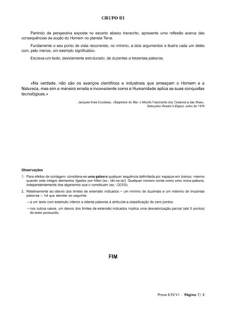 GRUPO III


     Partindo da perspectiva exposta no excerto abaixo transcrito, apresente uma reflexão acerca das
consequências da acção do Homem no planeta Terra.
     Fundamente o seu ponto de vista recorrendo, no mínimo, a dois argumentos e ilustre cada um deles
com, pelo menos, um exemplo significativo.
     Escreva um texto, devidamente estruturado, de duzentas a trezentas palavras.




     «Na verdade, não são os avanços científicos e industriais que ameaçam o Homem e a
Natureza, mas sim a maneira errada e inconsciente como a Humanidade aplica as suas conquistas
tecnológicas.»
                                    Jacques-Yves Cousteau, «Segredos do Mar, o Mundo Fascinante dos Oceanos e das Ilhas»,
                                                                                 Selecções Reader’s Digest, Julho de 1978




Observações
1. Para efeitos de contagem, considera-se uma palavra qualquer sequência delimitada por espaços em branco, mesmo
   quando esta integre elementos ligados por hífen (ex.: /dir-se-ia/). Qualquer número conta como uma única palavra,
   independentemente dos algarismos que o constituam (ex.: /2010/).
2. Relativamente ao desvio dos limites de extensão indicados – um mínimo de duzentas e um máximo de trezentas
   palavras –, há que atender ao seguinte:
   – a um texto com extensão inferior a oitenta palavras é atribuída a classificação de zero pontos;
   – nos outros casos, um desvio dos limites de extensão indicados implica uma desvalorização parcial (até 5 pontos)
     do texto produzido.




                                                        FIM




                                                                                         Prova 639.V1 • Página 7/ 8
 