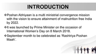 INTRODUCTION
Poshan Abhiyaan is a multi ministrial convergence mission
with the vision to ensure attainment of malnutrition free India
by 2022.
It was launched by Prime Minister on the occasion of
International Women’s Day on 8 March 2018.
September month to be celebrated as ‘Rashtriya Poshan
Maah’.
 