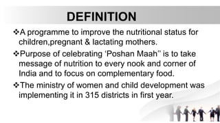 DEFINITION
A programme to improve the nutritional status for
children,pregnant & lactating mothers.
Purpose of celebrating ‘Poshan Maah’’ is to take
message of nutrition to every nook and corner of
India and to focus on complementary food.
The ministry of women and child development was
implementing it in 315 districts in first year.
 