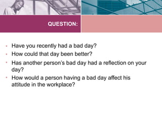 QUESTION:
•
•
•
•
Have you recently had a bad day?
How could that day been better?
Has another person’s bad day had a reflection on your
day?
How would a person having a bad day affect his
attitude in the workplace?
 