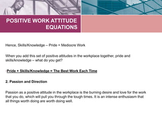 POSITIVE WORK ATTITUDE
EQUATIONS
Hence, Skills/Knowledge – Pride = Mediocre Work
When you add this set of positive attitudes in the workplace together, pride and
skills/knowledge – what do you get?
•Pride + Skills/Knowledge = The Best Work Each Time
2. Passion and Direction
Passion as a positive attitude in the workplace is the burning desire and love for the work
that you do, which will pull you through the tough times. It is an intense enthusiasm that
all things worth doing are worth doing well.
 