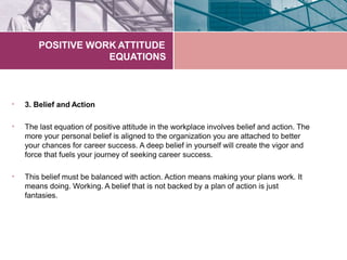 POSITIVE WORK ATTITUDE
EQUATIONS
• 3. Belief and Action
• The last equation of positive attitude in the workplace involves belief and action. The
more your personal belief is aligned to the organization you are attached to better
your chances for career success. A deep belief in yourself will create the vigor and
force that fuels your journey of seeking career success.
• This belief must be balanced with action. Action means making your plans work. It
means doing. Working. A belief that is not backed by a plan of action is just
fantasies.
 