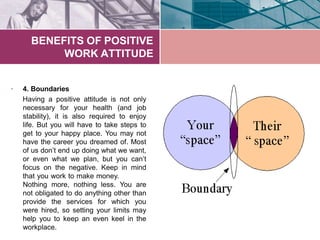 BENEFITS OF POSITIVE
WORK ATTITUDE
• 4. Boundaries
Having a positive attitude is not only
necessary for your health (and job
stability), it is also required to enjoy
life. But you will have to take steps to
get to your happy place. You may not
have the career you dreamed of. Most
of us don’t end up doing what we want,
or even what we plan, but you can’t
focus on the negative. Keep in mind
that you work to make money.
Nothing more, nothing less. You are
not obligated to do anything other than
provide the services for which you
were hired, so setting your limits may
help you to keep an even keel in the
workplace.
 