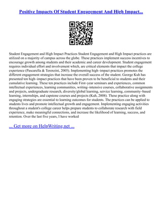 Positive Impacts Of Student Engagement And High Impact...
Student Engagement and High Impact Practices Student Engagement and High Impact practices are
utilized on a majority of campus across the globe. These practices implement success incentives to
encourage growth among students and their academic and career development. Student engagement
requires individual effort and involvement which, are critical elements that impact the college
experience (Pascarella & Terenzini, 2005). Implementing high–impact practices promotes the
different engagement strategies that increase the overall success of the student. George Kuh has
presented ten high–impact practices that have been proven to be beneficial to students and their
cumulative learning. These ten practices include First–year seminars and experiences, common
intellectual experiences, learning communities, writing–intensive courses, collaborative assignments
and projects, undergraduate research, diversity/global learning, service learning, community–based
learning, internships, and capstone courses and projects (Kuh, 2008). These practice along with
engaging strategies are essential to learning outcomes for students. The practices can be applied to
students lives and promote intellectual growth and engagement. Implementing engaging activities
throughout a student's college career helps prepare students to collaborate research with field
experience, make meaningful connections, and increase the likelihood of learning, success, and
retention. Over the last five years, I have worked
... Get more on HelpWriting.net ...
 