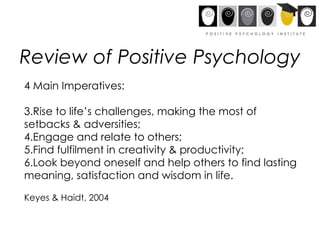 Review of Positive Psychology 4 Main Imperatives: Rise to life’s challenges, making the most of setbacks & adversities; Engage and relate to others; Find fulfilment in creativity & productivity; Look beyond oneself and help others to find lasting meaning, satisfaction and wisdom in life. Keyes & Haidt, 2004 