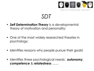 Self Determination Theory  is a developmental theory of motivation and personality; One of the most widely researched theories in psychology; Identifies reasons why people pursue their goals! Identifies three psychological needs:  autonomy ,  competence  &  relatedness  …… SDT 