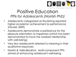 Positive Education PPIs for Adolescents (Norrish PhD) Adolescents categorised as flourishing reported higher academic achievement & performance (Howell, 2009) Adolescents demonstrate a preference for the pleasure orientation to happiness (which has been demonstrated to have the weakest relationship with well-being). Very few adolescents referred to meaning in their qualitative responses.  Norrish & Vella-Brodrick:  Multi-component PPIs aimed at enhancing adolescent well-being  