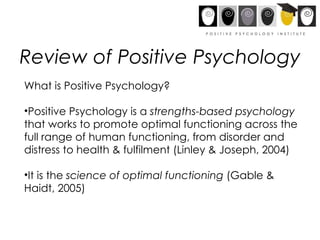 Review of Positive Psychology What is Positive Psychology? Positive Psychology is a  strengths-based psychology  that works to promote optimal functioning across the full range of human functioning, from disorder and distress to health & fulfilment (Linley & Joseph, 2004) It is the  science of optimal functioning  (Gable & Haidt, 2005) 