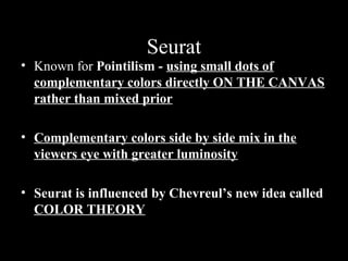 Seurat

Seurat

• Known for Pointilism - using small dots of
complementary colors directly ON THE CANVAS
rather than mixed prior
• Complementary colors side by side mix in the
viewers eye with greater luminosity
• Seurat is influenced by Chevreul’s new idea called
COLOR THEORY

 