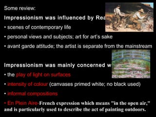 Some review:
Impressionism was influenced by Realism:
• scenes of contemporary life
• personal views and subjects; art for art’s sake
• avant garde attitude; the artist is separate from the mainstream
Impressionism was mainly concerned with:
• the play of light on surfaces
• intensity of colour (canvases primed white; no black used)
• informal compositions
• En Plein Aire-French expression which means "in the open air,"
and is particularly used to describe the act of painting outdoors.

 