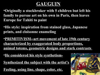 GAUGUIN
•Originally a stockbroker with 5 children but left his
family to pursue art on his own in Paris, then leaves
Europe for Tahiti to paint
•His style: inspiration from stained glass, Japanese
prints, and cloisonne enameling
•PRIMITIVISM--art movement of late 19th century
characterized by exaggerated body proportions,
animal totems, geometric designs and stark contrasts
•He considered his style synthetismSynthesized the subject with the artist’s
Feeling, using line, shape, color, etc.

 