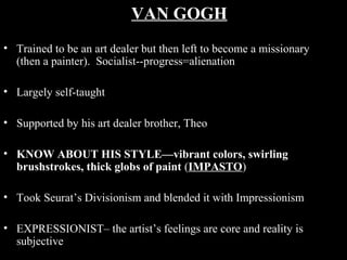 VAN GOGH
• Trained to be an art dealer but then left to become a missionary
(then a painter). Socialist--progress=alienation
• Largely self-taught
• Supported by his art dealer brother, Theo
• KNOW ABOUT HIS STYLE—vibrant colors, swirling
brushstrokes, thick globs of paint (IMPASTO)
• Took Seurat’s Divisionism and blended it with Impressionism
• EXPRESSIONIST– the artist’s feelings are core and reality is
subjective

 