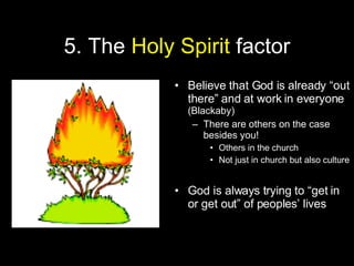 5. The  Holy Spirit  factor Believe that God is already “out there” and at work in everyone  (Blackaby) There are others on the case besides you! Others in the church Not just in church but also culture God is always trying to “get in or get out” of peoples’ lives 