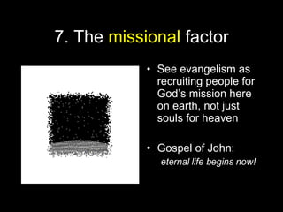 7. The  missional  factor See evangelism as recruiting people for God’s mission here on earth, not just  souls for heaven Gospel of John: eternal life begins now! 