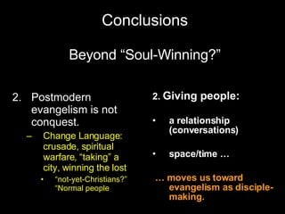 Conclusions Beyond “Soul-Winning?” Postmodern evangelism is not conquest. Change Language:  crusade, spiritual warfare, “taking” a city, winning the lost “ not-yet-Christians?”  “Normal people 2.  Giving people:   a relationship (conversations) space/time … …  moves us toward evangelism as disciple-making. 