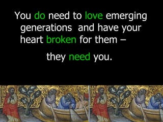 You  do  need to  love  emerging generations  and have your heart  broken  for them –  they  need  you.   