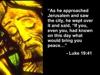 “ As he approached Jerusalem and saw the city, he wept over it and said, “If you, even you, had known on this day what would bring you peace…”   - Luke 19:41 