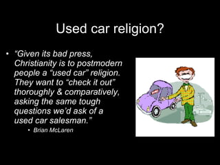 Used car religion? “ Given its bad press, Christianity is to postmodern people a “used car” religion. They want to “check it out” thoroughly & comparatively, asking the same tough questions we’d ask of a used car salesman.” Brian McLaren 