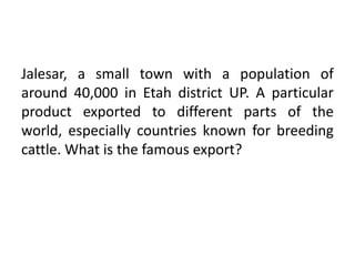 Jalesar, a small town with a population of
around 40,000 in Etah district UP. A particular
product exported to different parts of the
world, especially countries known for breeding
cattle. What is the famous export?
 