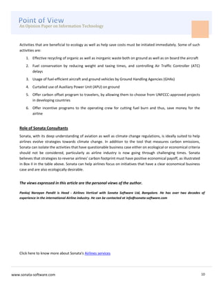 An Opinion Paper on Information Technology



    Activities that are beneficial to ecology as well as help save costs must be initiated immediately. Some of such
    activities are:
        1. Effective recycling of organic as well as inorganic waste both on ground as well as on board the aircraft
        2. Fuel conservation by reducing weight and taxing times, and controlling Air Traffic Controller (ATC)
           delays
        3. Usage of fuel-efficient aircraft and ground vehicles by Ground Handling Agencies (GHAs)
        4. Curtailed use of Auxiliary Power Unit (APU) on ground
        5. Offer carbon offset program to travelers, by allowing them to choose from UNFCCC-approved projects
           in developing countries
        6. Offer incentive programs to the operating crew for cutting fuel burn and thus, save money for the
           airline


    Role of Sonata Consultants
    Sonata, with its deep understanding of aviation as well as climate change regulations, is ideally suited to help
    airlines evolve strategies towards climate change. In addition to the tool that measures carbon emissions,
    Sonata can isolate the activities that have questionable business case either on ecological or economical criteria
    should not be considered, particularly as airline industry is now going through challenging times. Sonata
    believes that strategies to reverse airlines’ carbon footprint must have positive economical payoff, as illustrated
    in Box II in the table above. Sonata can help airlines focus on initiatives that have a clear economical business
    case and are also ecologically desirable.


    The views expressed in this article are the personal views of the author.

    Pankaj Narayan Pandit is Head - Airlines Vertical with Sonata Software Ltd, Bangalore. He has over two decades of
    experience in the international Airline industry. He can be contacted at info@sonata-software.com




    Click here to know more about Sonata's Airlines services




www.sonata-software.com                                                                                                   10
 