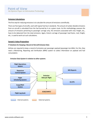 An Opinion Paper on Information Technology



    Emission Calculations
    The first step for reducing emissions is to calculate the amount of emissions scientifically.
    There are five types of aircrafts, each with typical fuel burn standards. The amount of carbon dioxide emissions
    from an aircraft is calculated from the fuel burned by it on a given route. As this methodology assesses the
    amount of emissions pertaining to passenger carriage only, the emissions associated with mail, freight, etc.,
    have to be deducted from the total emissions. Again, historic carriage of passenger load factor, mail, freight,
    etc., is used to work out such calculations.


    Sonata’s Value Proposition
    IT Solutions for Keeping a Record of Aircraft Emission Data
    Airlines are required to keep a record of emissions per passenger payload (passenger-ton-KMs). For this, they
    need a Monitoring, Reporting and Verification (MRV) system to collect information on payload and fuel
    consumption.


       Emission Data System in relation to other systems




www.sonata-software.com                                                                                                6
 