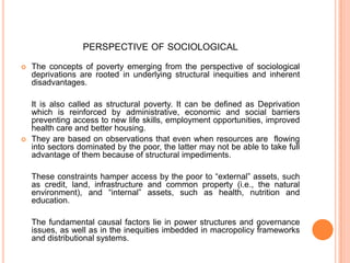 PERSPECTIVE OF SOCIOLOGICAL
 The concepts of poverty emerging from the perspective of sociological
deprivations are rooted in underlying structural inequities and inherent
disadvantages.
It is also called as structural poverty. It can be defined as Deprivation
which is reinforced by administrative, economic and social barriers
preventing access to new life skills, employment opportunities, improved
health care and better housing.
 They are based on observations that even when resources are flowing
into sectors dominated by the poor, the latter may not be able to take full
advantage of them because of structural impediments.
These constraints hamper access by the poor to “external” assets, such
as credit, land, infrastructure and common property (i.e., the natural
environment), and “internal” assets, such as health, nutrition and
education.
The fundamental causal factors lie in power structures and governance
issues, as well as in the inequities imbedded in macropolicy frameworks
and distributional systems.
 