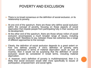 POVERTY AND EXCLUSION
 There is no broad consensus on the definition of social exclusion, or its
relationship to poverty.
 At one end of the spectrum, there are those who define social exclusion
within the concept of poverty, focusing on those aspects of social
deprivation that impede people from participating fully in their society and
its development.
 At the other end of the spectrum, there are those whose notion of social
exclusion encompasses a much broader range of issues, including
poverty itself. Needless to say, between these two extremes lies a range
of different approaches to the concept.
 Clearly, the definition of social exclusion depends to a great extent on
how one defines poverty. If one‟s definition of poverty were
narrow, expressed in terms of material deprivation (such as lack of
income), then it would not be surprising that the definition of social
exclusion would be considered in broad terms, including material
deprivation.
 If, however, one‟s definition of poverty is multidimensional, then it is
likely that social exclusion would refer more specifically to issues of
participation, empowerment and social rights.
 