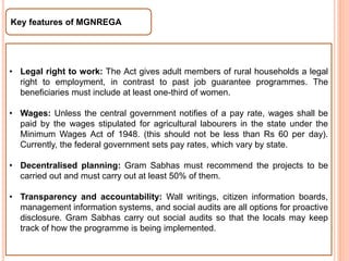 Key features of MGNREGA
• Legal right to work: The Act gives adult members of rural households a legal
right to employment, in contrast to past job guarantee programmes. The
beneficiaries must include at least one-third of women.
• Wages: Unless the central government notifies of a pay rate, wages shall be
paid by the wages stipulated for agricultural labourers in the state under the
Minimum Wages Act of 1948. (this should not be less than Rs 60 per day).
Currently, the federal government sets pay rates, which vary by state.
• Decentralised planning: Gram Sabhas must recommend the projects to be
carried out and must carry out at least 50% of them.
• Transparency and accountability: Wall writings, citizen information boards,
management information systems, and social audits are all options for proactive
disclosure. Gram Sabhas carry out social audits so that the locals may keep
track of how the programme is being implemented.
 