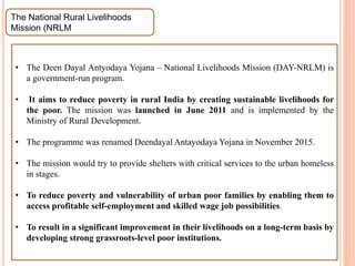 The National Rural Livelihoods
Mission (NRLM
• The Deen Dayal Antyodaya Yojana – National Livelihoods Mission (DAY-NRLM) is
a government-run program.
• It aims to reduce poverty in rural India by creating sustainable livelihoods for
the poor. The mission was launched in June 2011 and is implemented by the
Ministry of Rural Development.
• The programme was renamed Deendayal Antayodaya Yojana in November 2015.
• The mission would try to provide shelters with critical services to the urban homeless
in stages.
• To reduce poverty and vulnerability of urban poor families by enabling them to
access profitable self-employment and skilled wage job possibilities.
• To result in a significant improvement in their livelihoods on a long-term basis by
developing strong grassroots-level poor institutions.
 