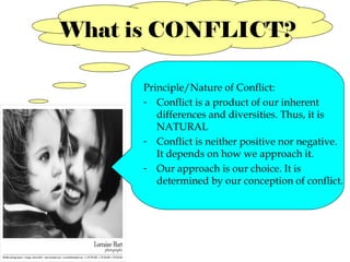 What is CONFLICT?
Principle/Nature of Conflict:
- Conflict is a product of our inherent
differences and diversities. Thus, it is
NATURAL
- Conflict is neither positive nor negative.
It depends on how we approach it.
- Our approach is our choice. It is
determined by our conception of conflict.

 