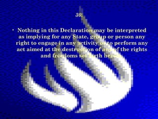 30.
• Nothing in this Declaration may be interpreted
as implying for any State, group or person any
right to engage in any activity or to perform any
act aimed at the destruction of any of the rights
and freedoms set forth herein.

 