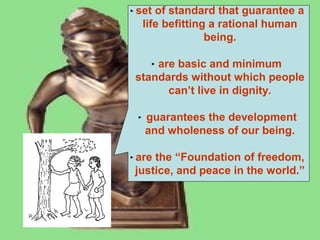 set of standard that guarantee a
life befitting a rational human
being.
are basic and minimum
standards without which people
can’t live in dignity.
guarantees the development
and wholeness of our being.
are the “Foundation of freedom,
justice, and peace in the world.”

 