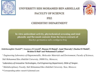 In vitro antioxidant activity, phytochemical screening and total
phenolic and flavonoid contents from the leaves extracts of
Stachys germanica subs cordigera briq
Abdelmoughite Ouakil1*, Soumaya El ismaili2, Hanane El Hajaji1, Amal Maurady2, Ouafaa El Mahdi3,
Brahim El Bali1 and Mohammed Lachkar1
1 Engineering Laboratory of Organometallic, Molecular Materials and Environment, Faculty of Sciences,
Sidi Mohammed Ben Abdellah University, 30000 Fez, Morocco;
2Laboratory of Innovative Technologies, Civil Engineering Department, ENSA of Tangier.
3 Multidisciplinary Faculty, Sidi Mohammed Ben Abdellah University, Taza, Morocco
* Corresponding author: mourit11@hotmail.com
 