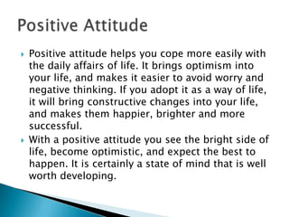  Positive attitude helps you cope more easily with
the daily affairs of life. It brings optimism into
your life, and makes it easier to avoid worry and
negative thinking. If you adopt it as a way of life,
it will bring constructive changes into your life,
and makes them happier, brighter and more
successful.
 With a positive attitude you see the bright side of
life, become optimistic, and expect the best to
happen. It is certainly a state of mind that is well
worth developing.
 