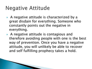  A negative attitude is characterized by a
great disdain for everything. Someone who
constantly points out the negative in
everything.
 A negative attitude is contagious and
therefore avoiding people with one is the best
way of prevention. Once you have a negative
attitude, you will unlikely be able to recover
and self fulfilling prophecy takes a hold.
 